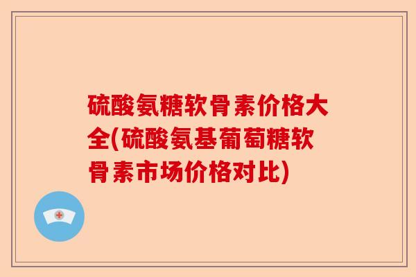 硫酸氨糖软骨素价格大全(硫酸氨基葡萄糖软骨素市场价格对比)
