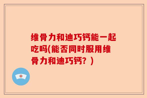 维骨力和迪巧钙能一起吃吗(能否同时服用维骨力和迪巧钙？)