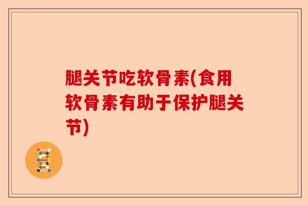 腿关节吃软骨素(食用软骨素有助于保护腿关节)