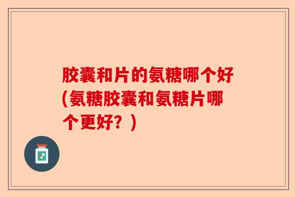 胶囊和片的氨糖哪个好(氨糖胶囊和氨糖片哪个更好？)