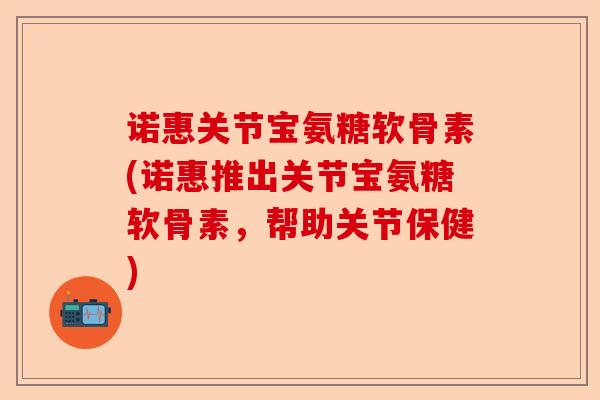 诺惠关节宝氨糖软骨素(诺惠推出关节宝氨糖软骨素，帮助关节保健)