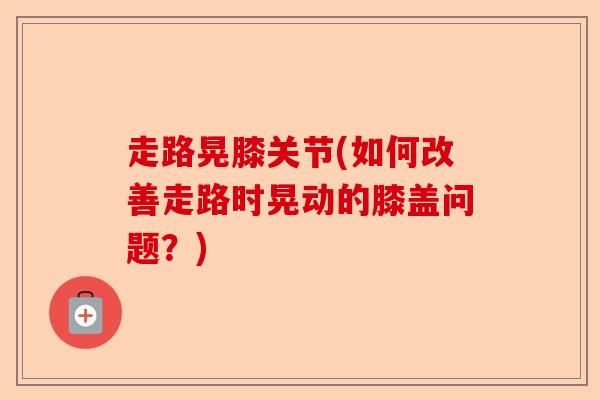 走路晃膝关节(如何改善走路时晃动的膝盖问题？)