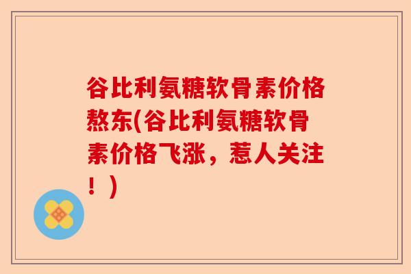 谷比利氨糖软骨素价格熬东(谷比利氨糖软骨素价格飞涨，惹人关注！)
