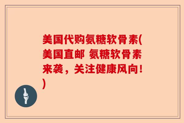 美国代购氨糖软骨素(美国直邮 氨糖软骨素来袭，关注健康风向！)
