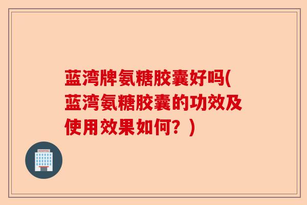 蓝湾牌氨糖胶囊好吗(蓝湾氨糖胶囊的功效及使用效果如何？)
