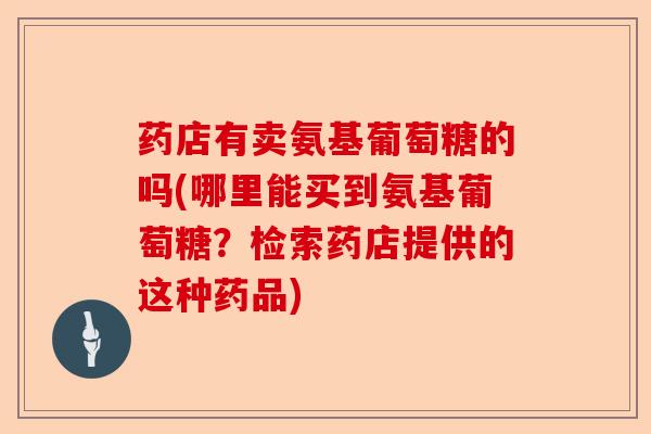 药店有卖氨基葡萄糖的吗(哪里能买到氨基葡萄糖？检索药店提供的这种药品)