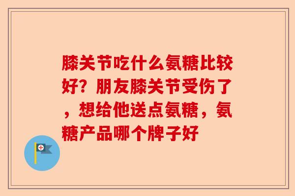 膝关节吃什么氨糖比较好？朋友膝关节受伤了，想给他送点氨糖，氨糖产品哪个牌子好