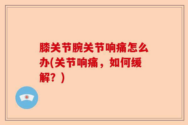 膝关节腕关节响痛怎么办(关节响痛，如何缓解？)
