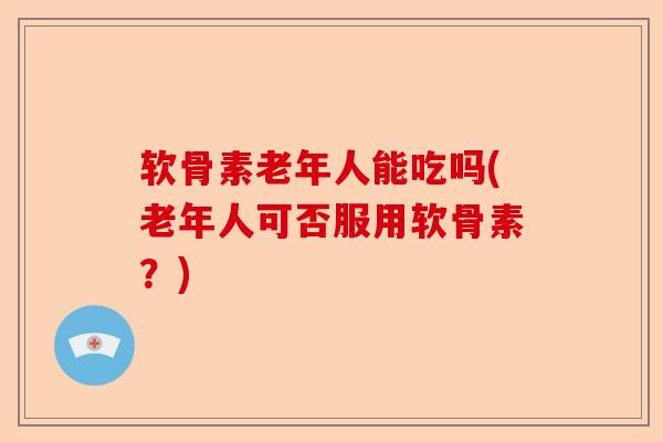 软骨素老年人能吃吗(老年人可否服用软骨素？)
