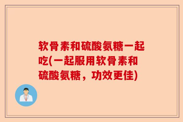 软骨素和硫酸氨糖一起吃(一起服用软骨素和硫酸氨糖，功效更佳)