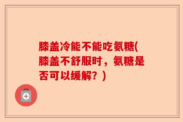 膝盖冷能不能吃氨糖(膝盖不舒服时,氨糖是否可以缓解?) 膝盖冷能不能吃氨糖(膝盖不舒服时,氨糖是否可以缓解?)