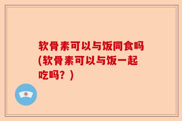 软骨素可以与饭同食吗(软骨素可以与饭一起吃吗？)