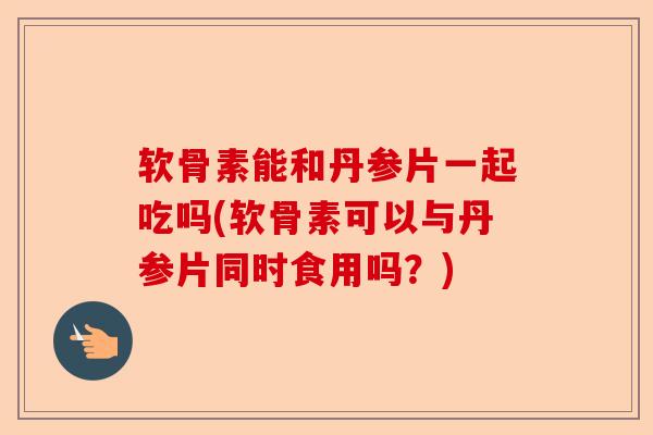 软骨素能和丹参片一起吃吗(软骨素可以与丹参片同时食用吗？)