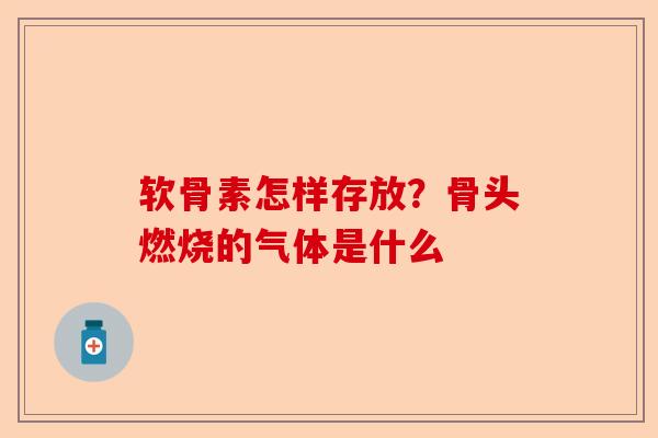 软骨素怎样存放？骨头燃烧的气体是什么