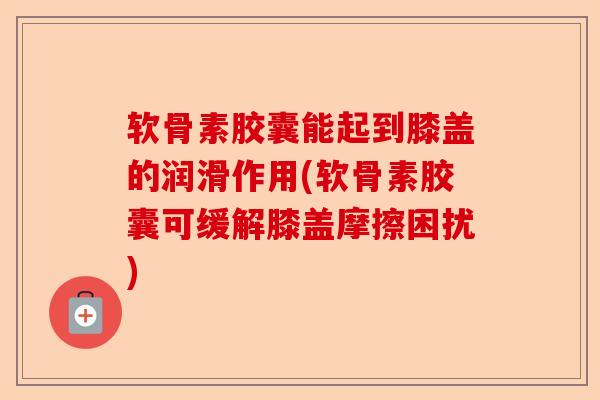 软骨素胶囊能起到膝盖的润滑作用(软骨素胶囊可缓解膝盖摩擦困扰)