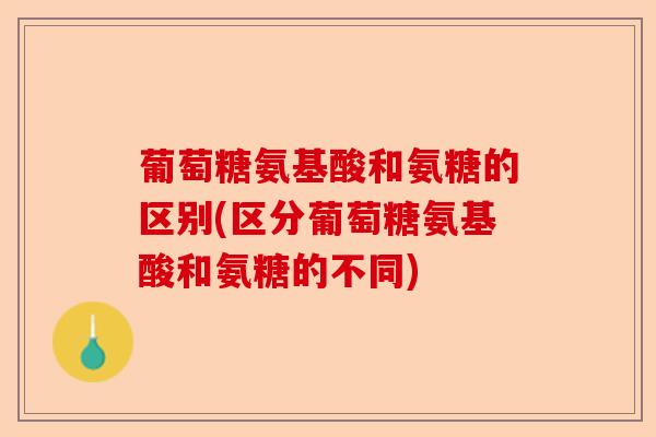 葡萄糖氨基酸和氨糖的区别(区分葡萄糖氨基酸和氨糖的不同)