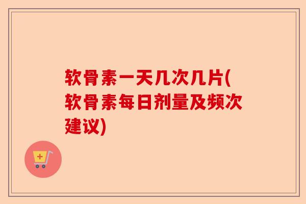软骨素一天几次几片(软骨素每日剂量及频次建议)