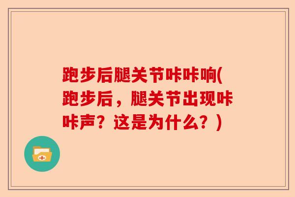 跑步后腿关节咔咔响(跑步后，腿关节出现咔咔声？这是为什么？)