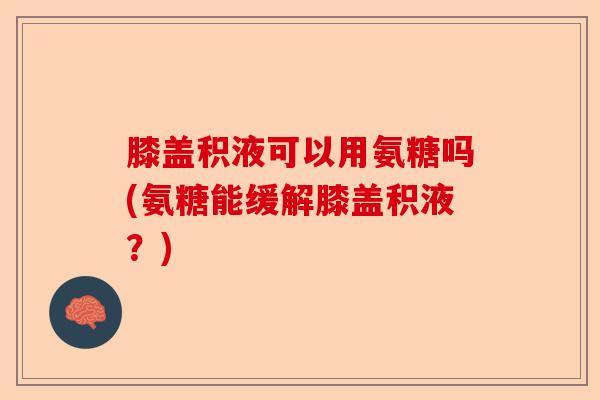 膝盖积液可以用氨糖吗(氨糖能缓解膝盖积液？)