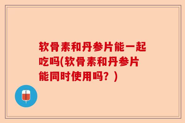 软骨素和丹参片能一起吃吗(软骨素和丹参片能同时使用吗？)
