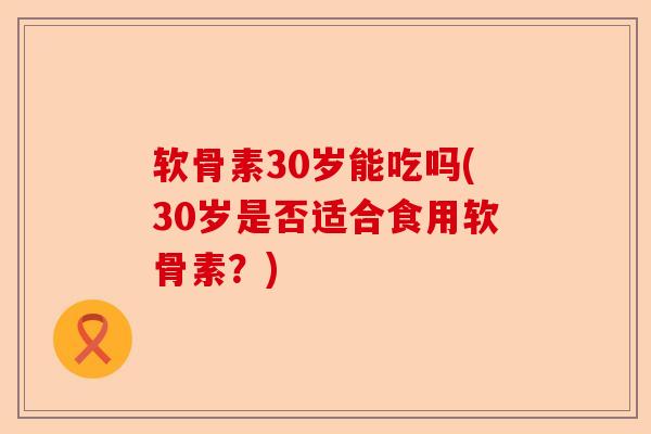软骨素30岁能吃吗(30岁是否适合食用软骨素?) 软骨素30岁能吃吗(30岁是否适合食用软骨素?)
