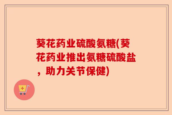 葵花药业硫酸氨糖(葵花药业推出氨糖硫酸盐，助力关节保健)