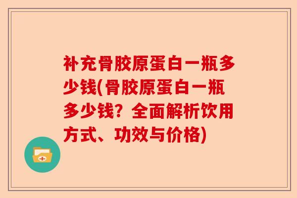 补充骨胶原蛋白一瓶多少钱(骨胶原蛋白一瓶多少钱？全面解析饮用方式、功效与价格)