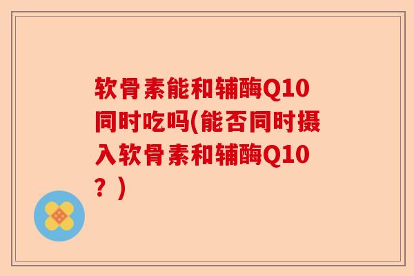 软骨素能和辅酶Q10同时吃吗(能否同时摄入软骨素和辅酶Q10？)