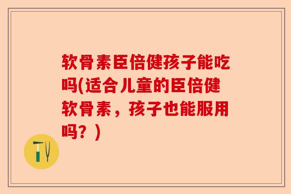 软骨素臣倍健孩子能吃吗(适合儿童的臣倍健软骨素，孩子也能服用吗？)