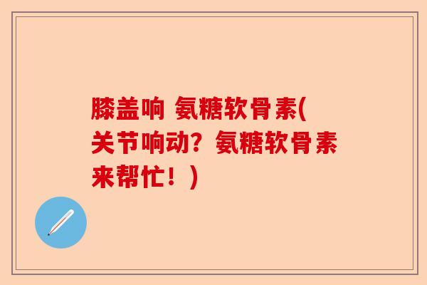 膝盖响 氨糖软骨素(关节响动？氨糖软骨素来帮忙！)