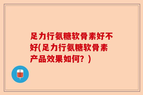足力行氨糖软骨素好不好(足力行氨糖软骨素产品效果如何？)
