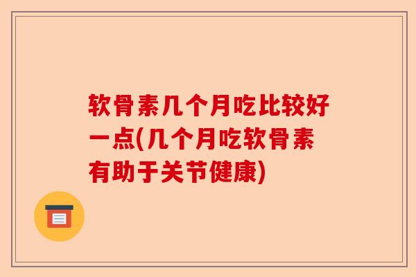 软骨素几个月吃比较好一点(几个月吃软骨素有助于关节健康)