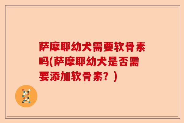 萨摩耶幼犬需要软骨素吗(萨摩耶幼犬是否需要添加软骨素？)