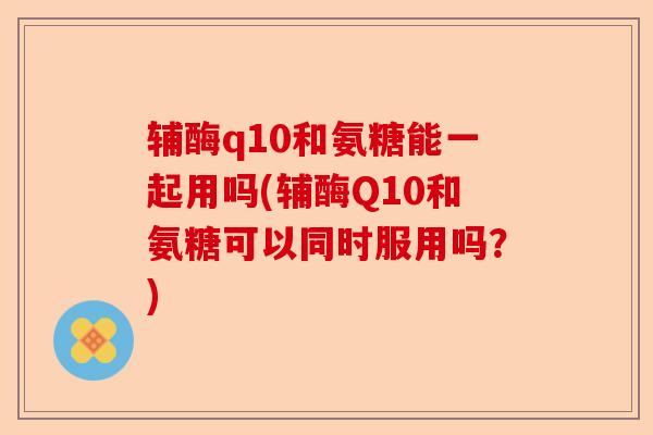 辅酶q10和氨糖能一起用吗(辅酶Q10和氨糖可以同时服用吗？)