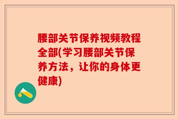 腰部关节保养视频教程全部(学习腰部关节保养方法，让你的身体更健康)