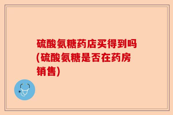 硫酸氨糖药店买得到吗(硫酸氨糖是否在药房销售) 硫酸氨糖药店买得到吗(硫酸氨糖是否在药房销售)