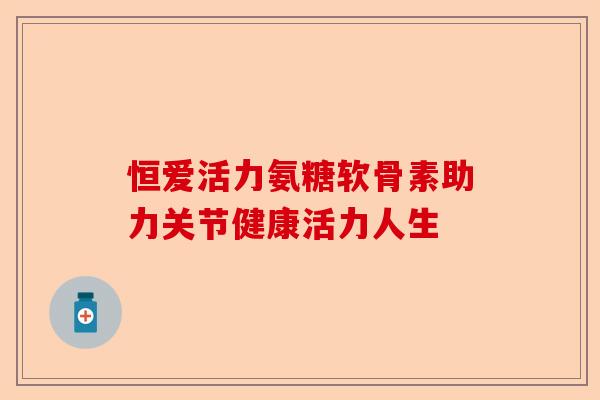 恒爱活力氨糖软骨素助力关节健康活力人生
