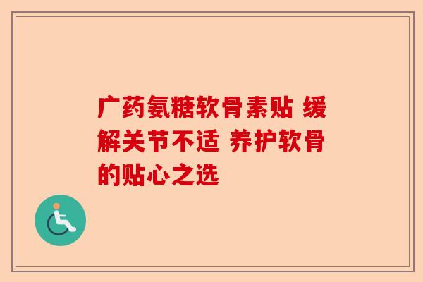 广药氨糖软骨素贴 缓解关节不适 养护软骨的贴心之选
