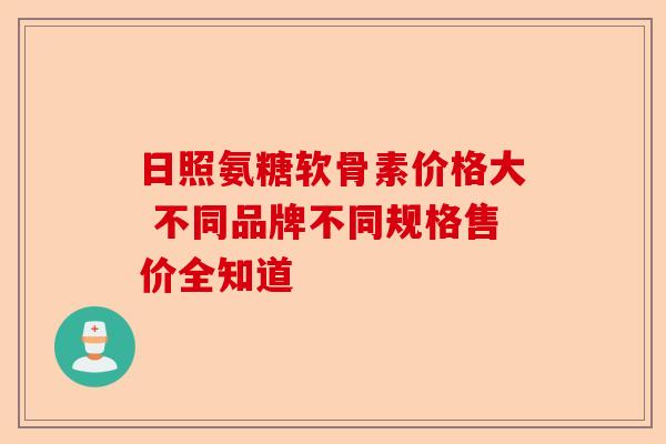 日照氨糖软骨素价格大 不同品牌不同规格售价全知道