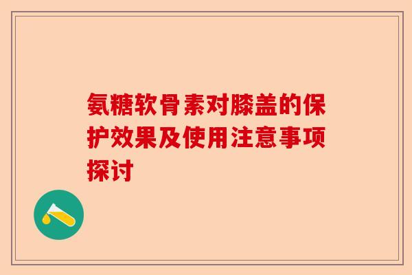 氨糖软骨素对膝盖的保护效果及使用注意事项探讨