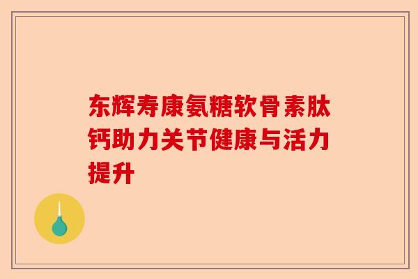 东辉寿康氨糖软骨素肽钙助力关节健康与活力提升 东辉寿康氨糖软骨素肽钙助力关节健康与活力提升