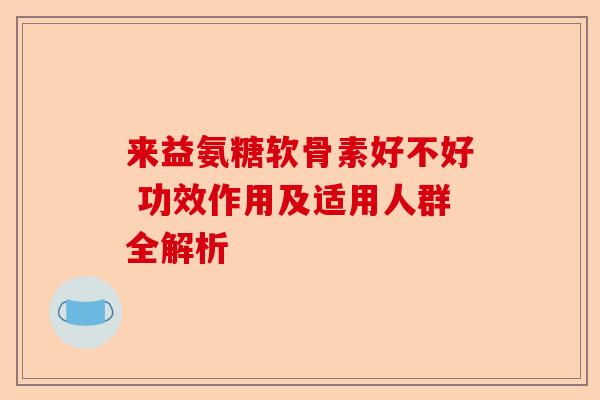 来益氨糖软骨素好不好 功效作用及适用人群全解析