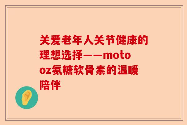 关爱老年人关节健康的理想选择——motooz氨糖软骨素的温暖陪伴