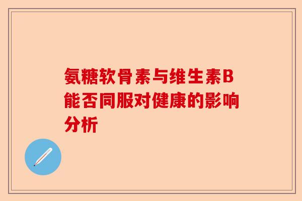 氨糖软骨素与维生素B能否同服对健康的影响分析