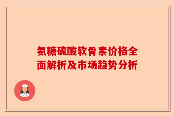 氨糖硫酸软骨素价格全面解析及市场趋势分析