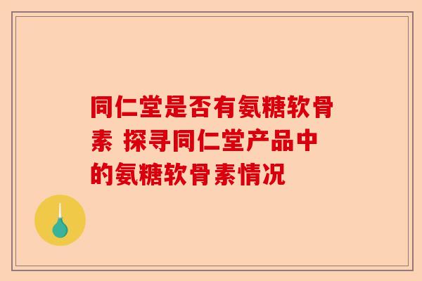 同仁堂是否有氨糖软骨素 探寻同仁堂产品中的氨糖软骨素情况 同仁堂是否有氨糖软骨素 探寻同仁堂产品中的氨糖软骨素情况