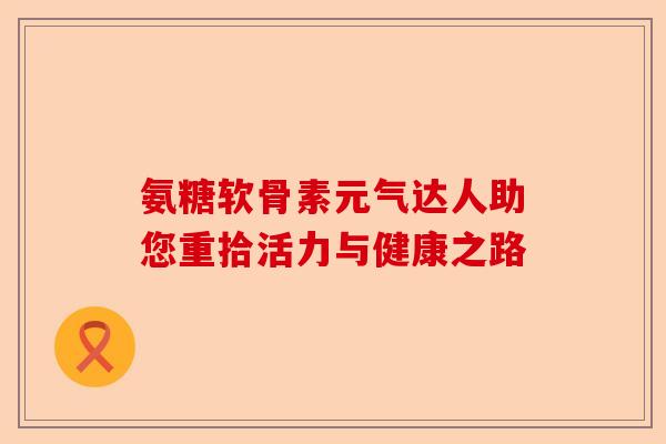 氨糖软骨素元气达人助您重拾活力与健康之路 氨糖软骨素元气达人助您重拾活力与健康之路