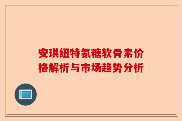 安琪纽特氨糖软骨素价格解析与市场趋势分析