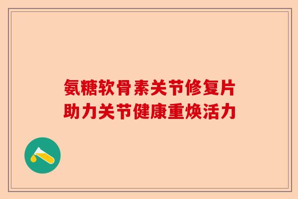 氨糖软骨素关节修复片助力关节健康重焕活力