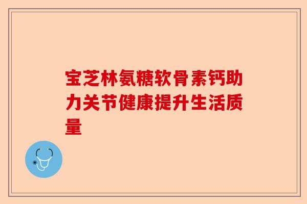 宝芝林氨糖软骨素钙助力关节健康提升生活质量